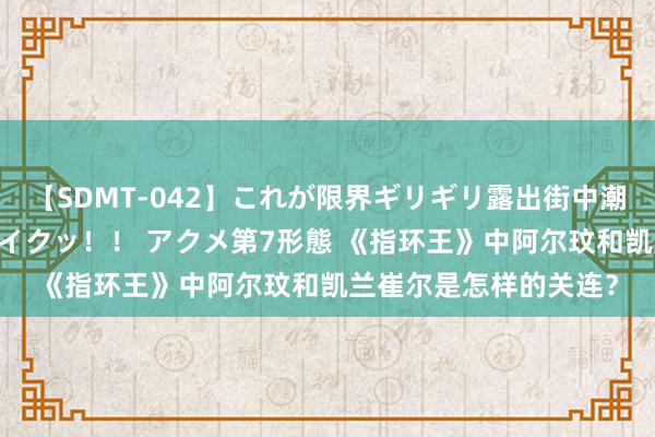 【SDMT-042】これが限界ギリギリ露出街中潮吹き アクメ自転車がイクッ！！ アクメ第7形態 《指环王》中阿尔玟和凯兰崔尔是怎样的关连？