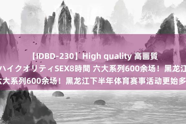 【IDBD-230】High quality 高画質で魅せます！究極のIP女優ハイクオリティSEX8時間 六大系列600余场！黑龙江下半年体育赛事活动更始多元