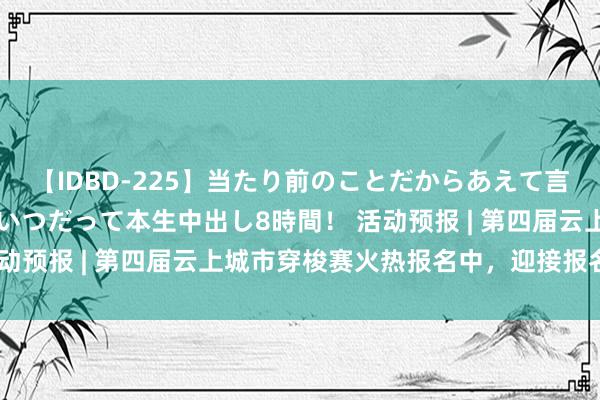 【IDBD-225】当たり前のことだからあえて言わなかったけど…IPはいつだって本生中出し8時間！ 活动预报 | 第四届云上城市穿梭赛火热报名中，迎接报名参与