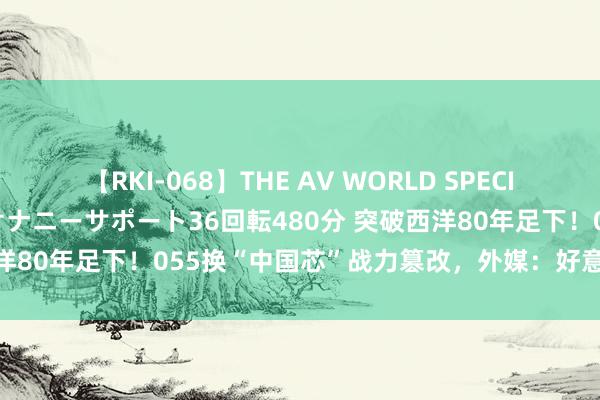 【RKI-068】THE AV WORLD SPECIAL あなただけに 最高のオナニーサポート36回転480分 突破西洋80年足下！055换“中国芯”战力篡改，外媒：好意思军该警惕