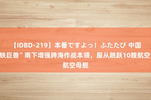 【IDBD-219】本番ですよっ！ふたたび 中国“钢铁巨兽”南下增强跨海作战本领，服从跳跃10艘航空母舰