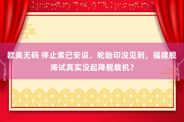 欧美无码 停止索已安设，轮胎印没见到，福建舰海试真实没起降舰载机？