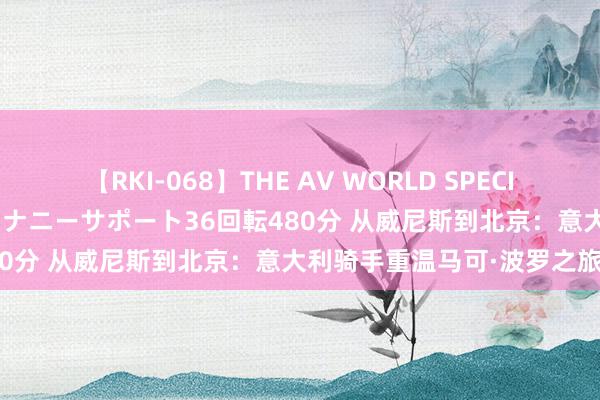 【RKI-068】THE AV WORLD SPECIAL あなただけに 最高のオナニーサポート36回転480分 从威尼斯到北京：意大利骑手重温马可·波罗之旅