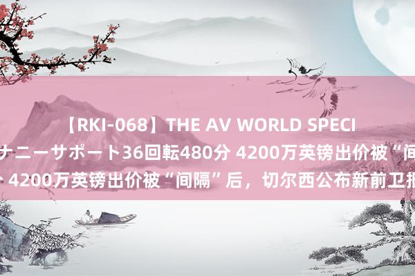 【RKI-068】THE AV WORLD SPECIAL あなただけに 最高のオナニーサポート36回転480分 4200万英镑出价被“间隔”后，切尔西公布新前卫报价