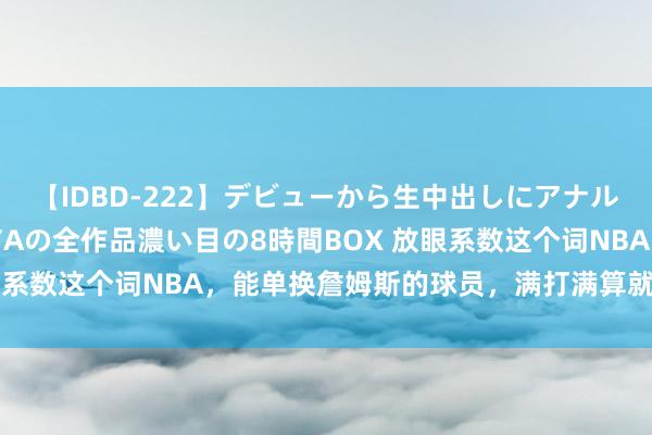 【IDBD-222】デビューから生中出しにアナルまで！最強の芸能人AYAの全作品濃い目の8時間BOX 放眼系数这个词NBA，能单换詹姆斯的球员，满打满算就5东谈主