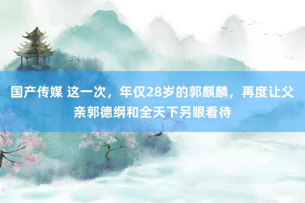 国产传媒 这一次，年仅28岁的郭麒麟，再度让父亲郭德纲和全天下另眼看待