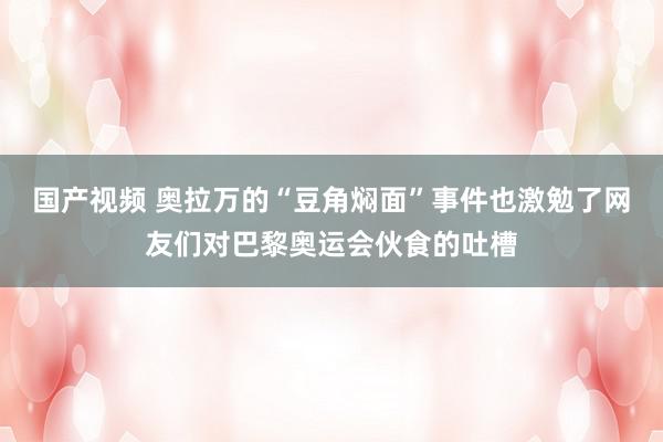 国产视频 奥拉万的“豆角焖面”事件也激勉了网友们对巴黎奥运会伙食的吐槽