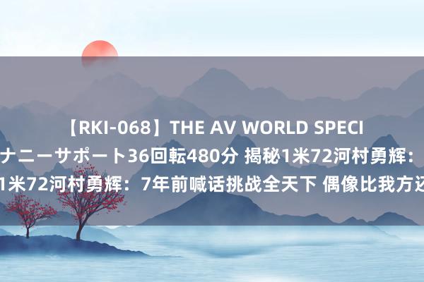 【RKI-068】THE AV WORLD SPECIAL あなただけに 最高のオナニーサポート36回転480分 揭秘1米72河村勇辉：7年前喊话挑战全天下 偶像比我方还矮5厘米