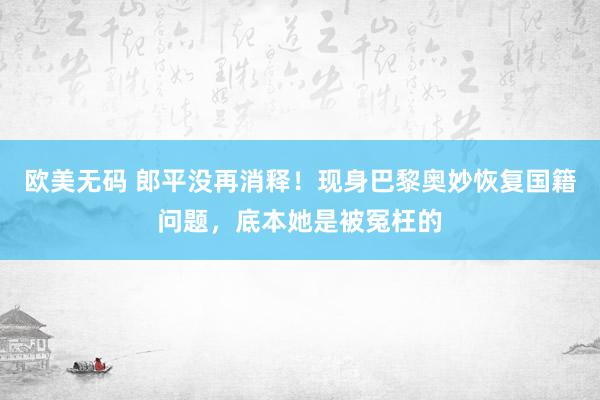 欧美无码 郎平没再消释！现身巴黎奥妙恢复国籍问题，底本她是被冤枉的