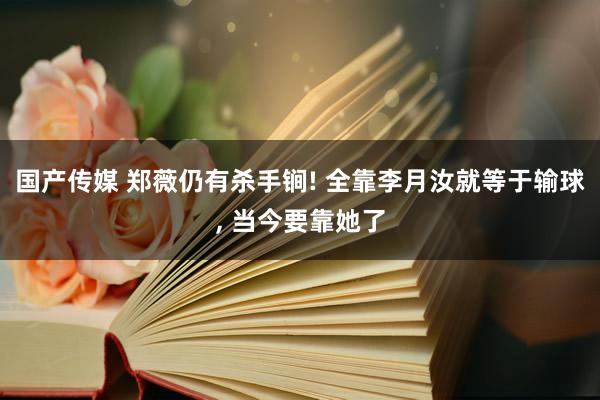 国产传媒 郑薇仍有杀手锏! 全靠李月汝就等于输球, 当今要靠她了