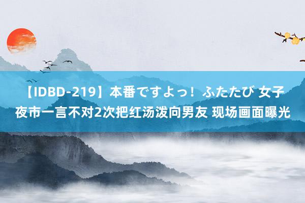 【IDBD-219】本番ですよっ！ふたたび 女子夜市一言不对2次把红汤泼向男友 现场画面曝光