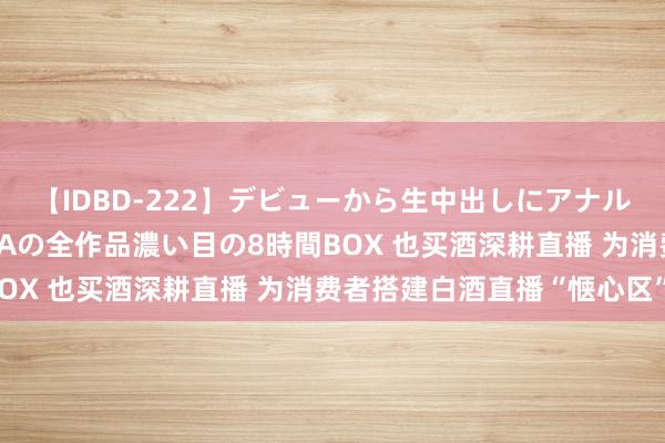 【IDBD-222】デビューから生中出しにアナルまで！最強の芸能人AYAの全作品濃い目の8時間BOX 也买酒深耕直播 为消费者搭建白酒直播“惬心区”