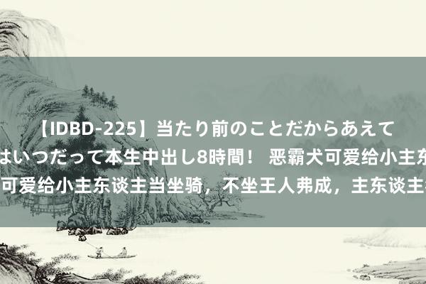 【IDBD-225】当たり前のことだからあえて言わなかったけど…IPはいつだって本生中出し8時間！ 恶霸犬可爱给小主东谈主当坐骑，不坐王人弗成，主东谈主狼狈：赶不走！