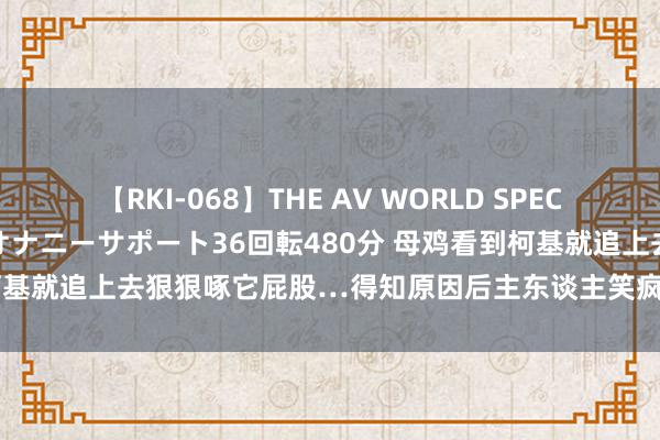 【RKI-068】THE AV WORLD SPECIAL あなただけに 最高のオナニーサポート36回転480分 母鸡看到柯基就追上去狠狠啄它屁股…得知原因后主东谈主笑疯：干得好，啄烂它