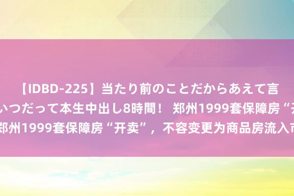 【IDBD-225】当たり前のことだからあえて言わなかったけど…IPはいつだって本生中出し8時間！ 郑州1999套保障房“开卖”，不容变更为商品房流入市集