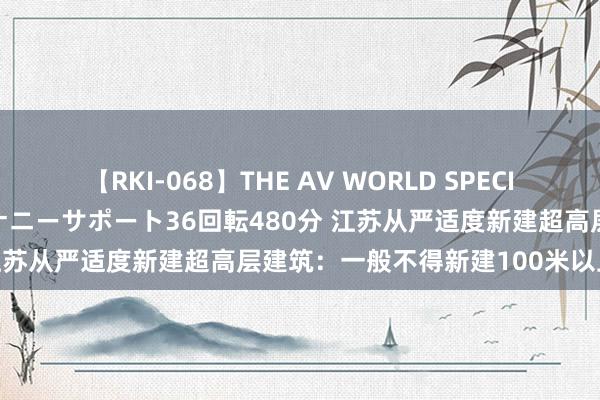 【RKI-068】THE AV WORLD SPECIAL あなただけに 最高のオナニーサポート36回転480分 江苏从严适度新建超高层建筑：一般不得新建100米以上住宅