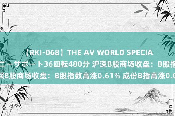 【RKI-068】THE AV WORLD SPECIAL あなただけに 最高のオナニーサポート36回転480分 沪深B股商场收盘：B股指数高涨0.61% 成份B指高涨0.09%