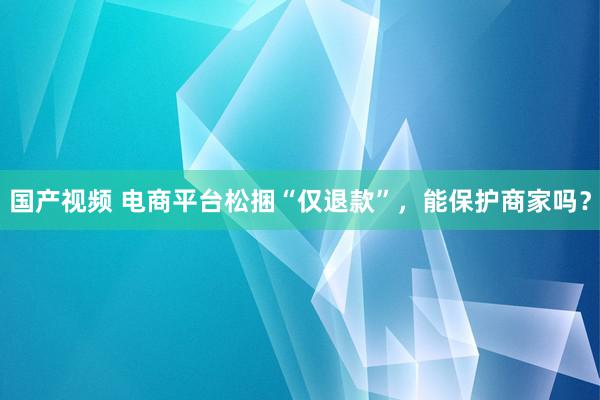 国产视频 电商平台松捆“仅退款”，能保护商家吗？