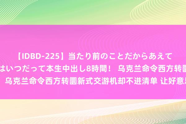 【IDBD-225】当たり前のことだからあえて言わなかったけど…IPはいつだって本生中出し8時間！ 乌克兰命令西方转圜新式交游机却不进清单 让好意思不明