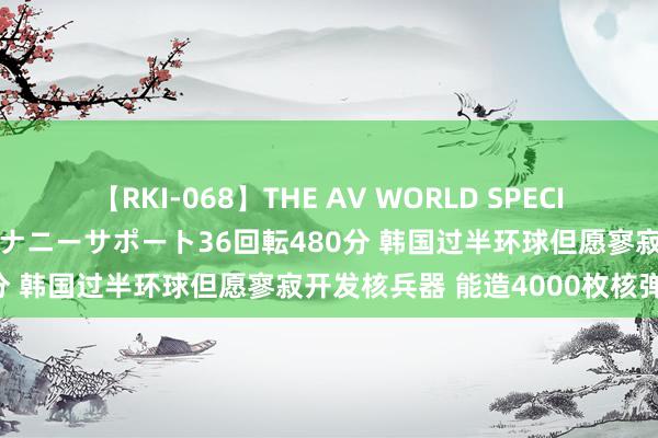 【RKI-068】THE AV WORLD SPECIAL あなただけに 最高のオナニーサポート36回転480分 韩国过半环球但愿寥寂开发核兵器 能造4000枚核弹头