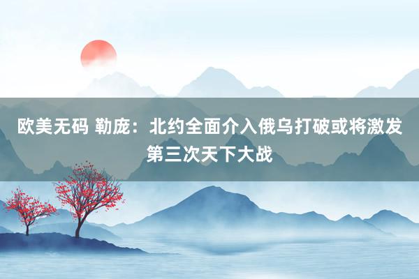 欧美无码 勒庞：北约全面介入俄乌打破或将激发第三次天下大战