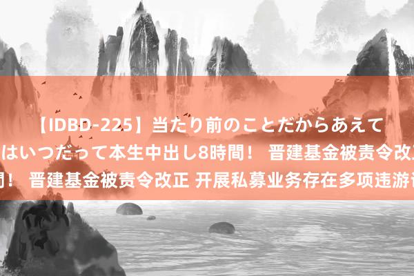 【IDBD-225】当たり前のことだからあえて言わなかったけど…IPはいつだって本生中出し8時間！ 晋建基金被责令改正 开展私募业务存在多项违游记动