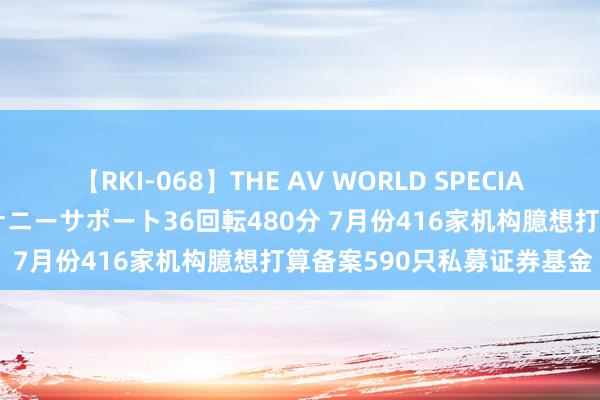 【RKI-068】THE AV WORLD SPECIAL あなただけに 最高のオナニーサポート36回転480分 7月份416家机构臆想打算备案590只私募证券基金