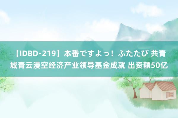 【IDBD-219】本番ですよっ！ふたたび 共青城青云漫空经济产业领导基金成就 出资额50亿