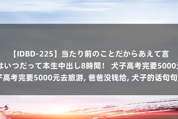 【IDBD-225】当たり前のことだからあえて言わなかったけど…IPはいつだって本生中出し8時間！ 犬子高考完要5000元去旅游, 爸爸没钱给, 犬子的话句句扎心窝