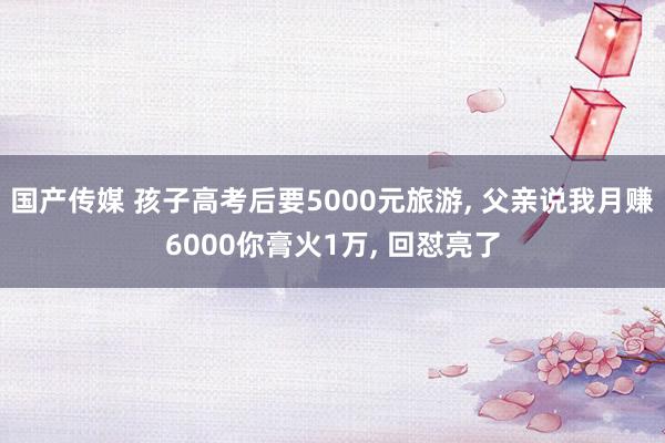 国产传媒 孩子高考后要5000元旅游, 父亲说我月赚6000你膏火1万, 回怼亮了