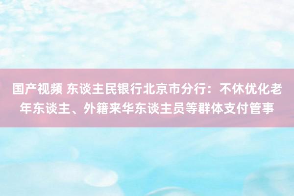 国产视频 东谈主民银行北京市分行：不休优化老年东谈主、外籍来华东谈主员等群体支付管事