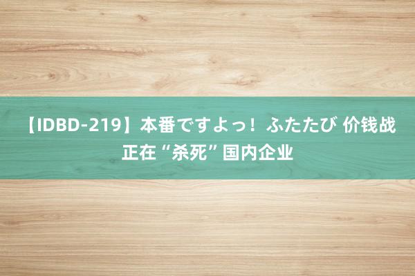 【IDBD-219】本番ですよっ！ふたたび 价钱战正在“杀死”国内企业