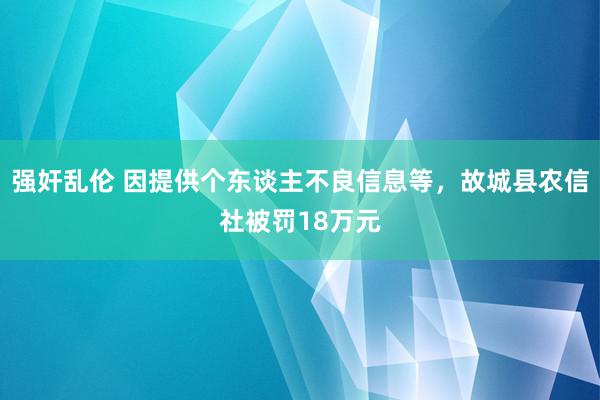 强奸乱伦 因提供个东谈主不良信息等，故城县农信社被罚18万元