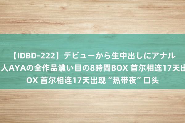 【IDBD-222】デビューから生中出しにアナルまで！最強の芸能人AYAの全作品濃い目の8時間BOX 首尔相连17天出现“热带夜”口头