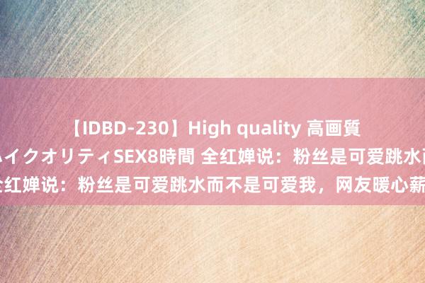 【IDBD-230】High quality 高画質で魅せます！究極のIP女優ハイクオリティSEX8時間 全红婵说：粉丝是可爱跳水而不是可爱我，网友暖心薪金