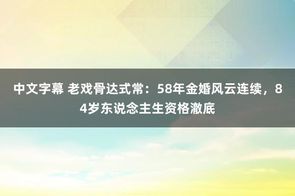 中文字幕 老戏骨达式常：58年金婚风云连续，84岁东说念主生资格澈底