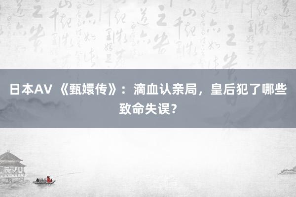 日本AV 《甄嬛传》：滴血认亲局，皇后犯了哪些致命失误？