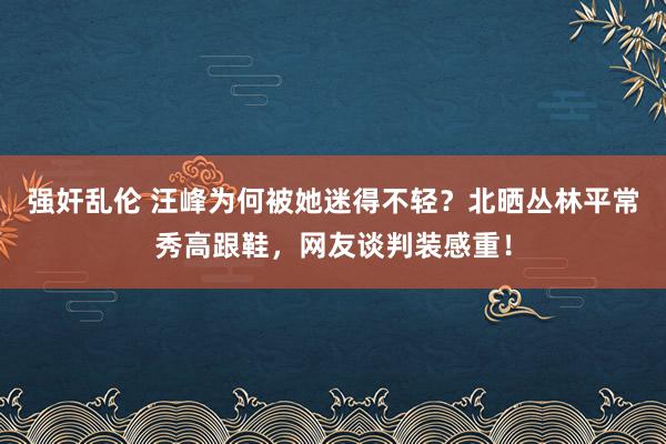 强奸乱伦 汪峰为何被她迷得不轻？北晒丛林平常秀高跟鞋，网友谈判装感重！