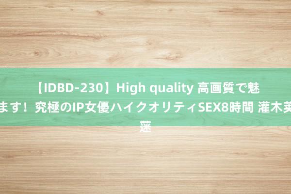 【IDBD-230】High quality 高画質で魅せます！究極のIP女優ハイクオリティSEX8時間 灌木荚蒾