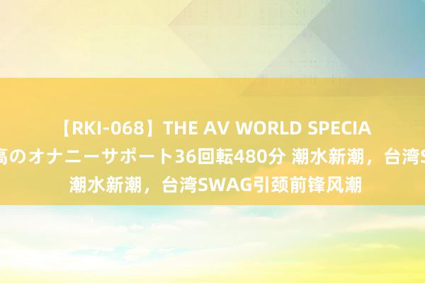 【RKI-068】THE AV WORLD SPECIAL あなただけに 最高のオナニーサポート36回転480分 潮水新潮，台湾SWAG引颈前锋风潮