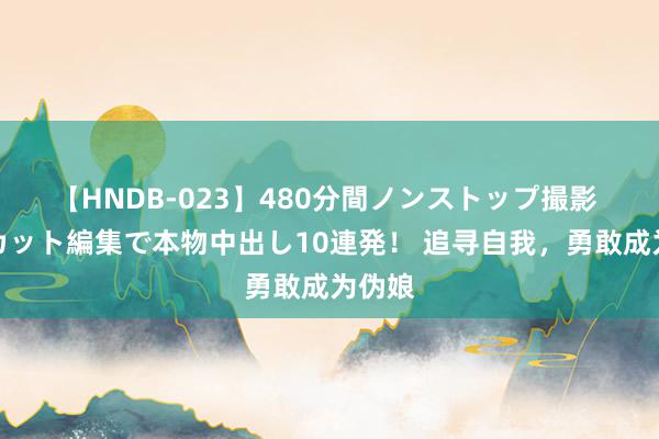 【HNDB-023】480分間ノンストップ撮影 ノーカット編集で本物中出し10連発！ 追寻自我，勇敢成为伪娘