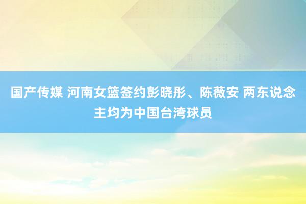 国产传媒 河南女篮签约彭晓彤、陈薇安 两东说念主均为中国台湾球员