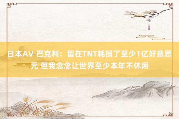 日本AV 巴克利：留在TNT耗损了至少1亿好意思元 但我念念让世界至少本年不休闲