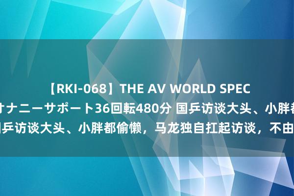 【RKI-068】THE AV WORLD SPECIAL あなただけに 最高のオナニーサポート36回転480分 国乒访谈大头、小胖都偷懒，马龙独自扛起访谈，不由吊唁许昕