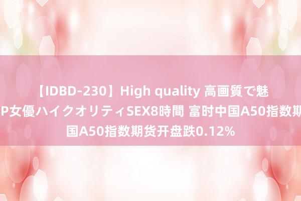 【IDBD-230】High quality 高画質で魅せます！究極のIP女優ハイクオリティSEX8時間 富时中国A50指数期货开盘跌0.12%