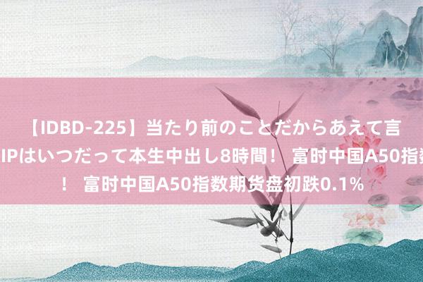 【IDBD-225】当たり前のことだからあえて言わなかったけど…IPはいつだって本生中出し8時間！ 富时中国A50指数期货盘初跌0.1%