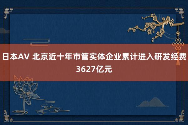 日本AV 北京近十年市管实体企业累计进入研发经费3627亿元