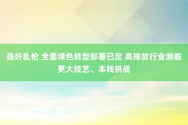 强奸乱伦 全面绿色转型部署已定 高排放行业濒临更大技艺、本钱挑战