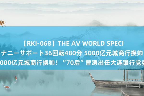 【RKI-068】THE AV WORLD SPECIAL あなただけに 最高のオナニーサポート36回転480分 5000亿元城商行换帅！“70后”曾涛出任大连银行党委文书