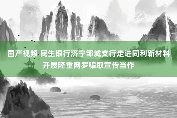 国产视频 民生银行济宁邹城支行走进同利新材料开展隆重网罗骗取宣传当作